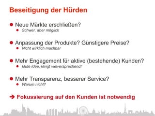 Beseitigung der Hürden

l  Neue Märkte erschließen?
  l  Schwer, aber möglich


l  Anpassung der Produkte? Günstigere Preise?
  l  Nicht wirklich machbar


l  Mehr Engagement für aktive (bestehende) Kunden?
  l  Gute Idee, klingt vielversprechend!


l  Mehr Transparenz, besserer Service?
  l  Warum nicht?


è Fokussierung auf den Kunden ist notwendig
 