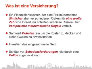 Was ist eine Versicherung?

l  Ein Finanzdienstleister, der eine Risikoübernahme
    ähnlicher aber verschiedener Risiken für eine große
    Zahl von Individuen anbietet und diese Risiken über
    komplizierte mathematische Regeln verteilt.

l  Sammelt Prämien ein um die Kosten zu decken und
    einen Gweinn zu erwirtschaften

l  Investiert das eingesammelte Geld

l  Schützt vor Schadensforderungen, die durch eine
    Police abgedeckt sind
 