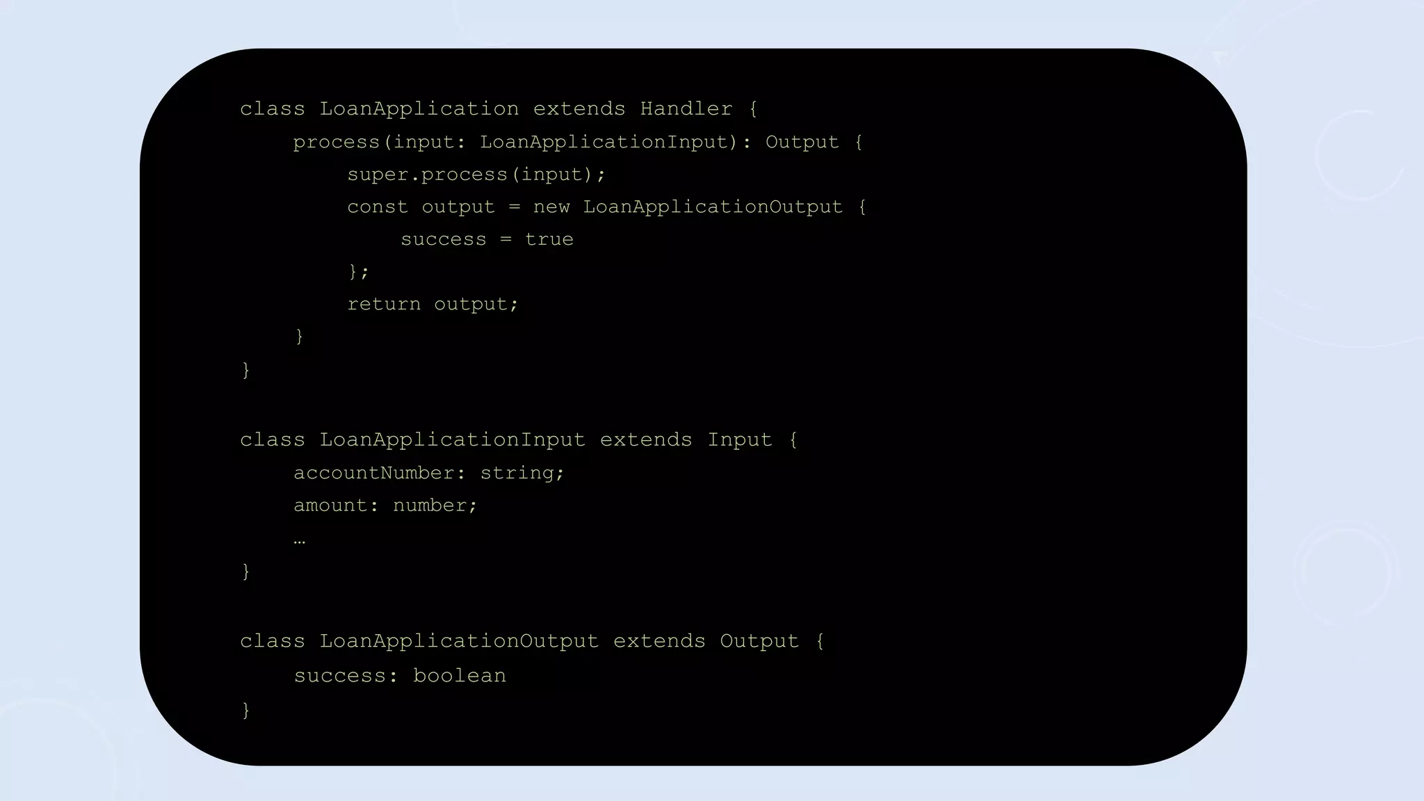 class LoanApplication extends Handler {
process(input: LoanApplicationInput): Output {
super.process(input);
const output = new LoanApplicationOutput {
success = true
};
return output;
}
}
class LoanApplicationInput extends Input {
accountNumber: string;
amount: number;
…
}
class LoanApplicationOutput extends Output {
success: boolean
}
 