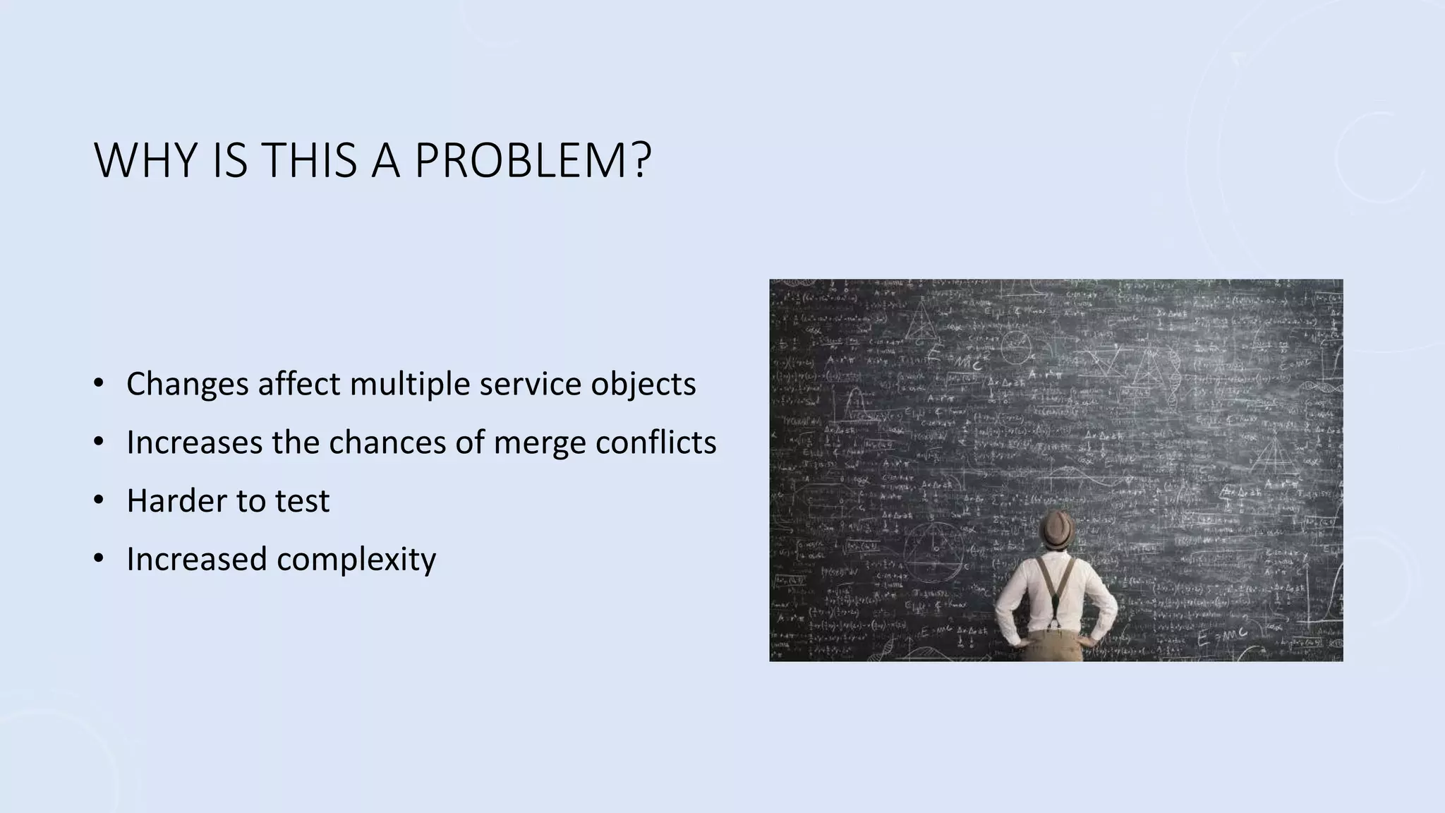 WHY IS THIS A PROBLEM?
• Changes affect multiple service objects
• Increases the chances of merge conflicts
• Harder to test
• Increased complexity
 