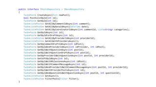 public interface IPostsRepository : IBaseRespository
{
Task<Post> CreateAsync(Post newPost);
bool PostExistById(int id);
Task<Post> GetById(int id);
Task<List<Post>> GetAllByCommentIdAsync(int comment);
Task<List<Post>> GetAllByDataIdAsync(DateTime date);
Task<List<Post>> GetAllByCoordinatorIdAsync(int commentId, List<string> categories);
Task<Post> GetByIdAsync(int id);
Task<Post> GetByIdForDraftAsync(int id);
Task<List<Post>> GetAllByProviderIdAsync(int providerId);
Task<List<Post>> GetAllWithProvidersAsync();
Task<Post> GetByCommentDraftIdAsync(int idPost);
Task<Post> GetByIdAndProviderIdAsync(int idProvider, int idPost);
Task<Post> GetByIdWithQuestionAsync(int postId);
Task<Post> GetByIdWithQuestionDraftAsync(int postId);
Task<Post> GetByProviderIdWithQuestionAsync(int postId, int providerId);
Task<Post> GetSoftByIdAsync(int id);
Task<Post> GetByIdWithMilestonesAsync(int idPost);
Task<Post> GetByIdWithCommentMessageAsync(int id);
Task<Post> GetByIdAndProviderIdWithCommentMessageAsync(int postId, int providerId);
Task<Post> GetByIdWithProviderPostsAsync(int id);
Task<Post> GetByIdAndQuestionIdWithQuestionAsync(int postId, int questionId);
Task<List<Post>> GetAsync();
Task<List<Post>> FilterPosts(Filter filter);
}
 