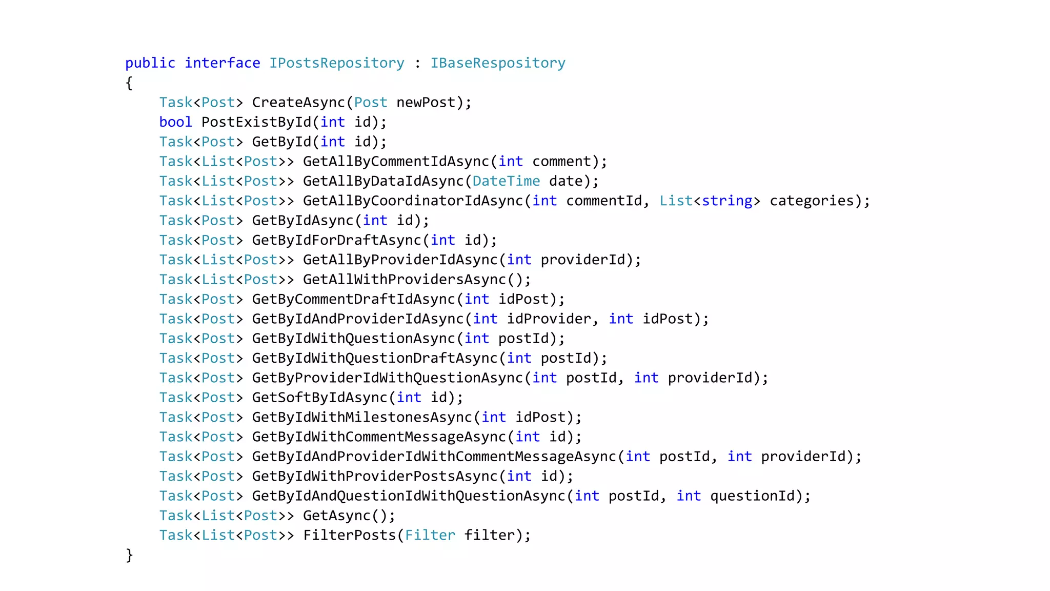 public interface IPostsRepository : IBaseRespository
{
Task<Post> CreateAsync(Post newPost);
bool PostExistById(int id);
Task<Post> GetById(int id);
Task<List<Post>> GetAllByCommentIdAsync(int comment);
Task<List<Post>> GetAllByDataIdAsync(DateTime date);
Task<List<Post>> GetAllByCoordinatorIdAsync(int commentId, List<string> categories);
Task<Post> GetByIdAsync(int id);
Task<Post> GetByIdForDraftAsync(int id);
Task<List<Post>> GetAllByProviderIdAsync(int providerId);
Task<List<Post>> GetAllWithProvidersAsync();
Task<Post> GetByCommentDraftIdAsync(int idPost);
Task<Post> GetByIdAndProviderIdAsync(int idProvider, int idPost);
Task<Post> GetByIdWithQuestionAsync(int postId);
Task<Post> GetByIdWithQuestionDraftAsync(int postId);
Task<Post> GetByProviderIdWithQuestionAsync(int postId, int providerId);
Task<Post> GetSoftByIdAsync(int id);
Task<Post> GetByIdWithMilestonesAsync(int idPost);
Task<Post> GetByIdWithCommentMessageAsync(int id);
Task<Post> GetByIdAndProviderIdWithCommentMessageAsync(int postId, int providerId);
Task<Post> GetByIdWithProviderPostsAsync(int id);
Task<Post> GetByIdAndQuestionIdWithQuestionAsync(int postId, int questionId);
Task<List<Post>> GetAsync();
Task<List<Post>> FilterPosts(Filter filter);
}
 