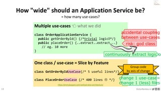 13 VictorRentea.ro
a training by
How "wide" should an Application Service be?
= how many use-cases?
Multiple use-cases 👈 what we did
class OrderApplicationService {
public getOrderById() {/*trivial logic🥱*/}
public placeOrder() {..extract..extract...}
// eg. 10 more
}
One class / use-case = Slice by Feature
class GetOrderByIdUseCase{/* 5 useful lines*/}
class PlaceOrderUseCase {/* 400 lines  */}
risk: god class
https://jimmybogard.com/vertical-slice-architecture/
continuously extract logic ou
accidental coupling
between use-cases
change 1 use-case=
change 1 (less) files
Group code
by axis of change
 