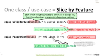 14 VictorRentea.ro
a training by
One class / use-case = Slice by Feature
class GetOrderByIdUseCase{/* 5 useful lines*/}
class PlaceOrderUseCase {/* 400 lines  */} risk: god classes
https://jimmybogard.com/vertical-slice-architecture/
The stricter the rules are,
the less creative we think
risk: too small classes
risk: repeating logic (DR
extract shared logic to Domain
extract complex logic to Domain
Start  Put everything related to a UseCase in a single file,
from Controller down to any custom Repository methods
 
