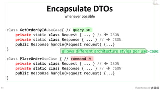 16 VictorRentea.ro
a training by
Encapsulate DTOs
whenever possible
class GetOrderByIdUseCase{ // query 👁
private static class Request { ... } //  JSON
private static class Response { ... } //  JSON
public Response handle(Request request) {...}
}
class PlaceOrderUseCase { // command ✍️
private static class Request { ... } //  JSON
private static class Response { ... } //  JSON
public Response handle(Request request) {...}
}
allows different architecture styles per use-case
 