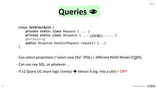 17 VictorRentea.ro
a training by
Queries 👁
class GetOrderById {
private static class Request { ... }
private static class Response { ....<large>...... }
@GetMapping
public Response handle(Request request) {...}
}
- Can select projections ("select new Dto" JPQL) = different READ Model (CQRS)
- Can use raw SQL, or whatever ...
- If ≥2 Query UC share logic (rarely)  extract it (eg. into a Util) = DRY
 