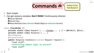 18 VictorRentea.ro
a training by
Commands ✍️
• Start simple
• Can get veeeery complex. Don't PANIC! Continuously refactor:
Extract Method
Extract Class
Move Methods (into a Domain Model Object or a Domain Service)
class PlaceOrder {
private static class Request { ....<large>.... } // + @NotNull, @Size..
private static class Response { ... }
@PostMapping
@Transactional
public Response handle(@Validated Request request) {
*read stuff*
*interesting domain logic to extract*
*save stuff*
}
}
Perfect Fit for
Task-Based UI
 