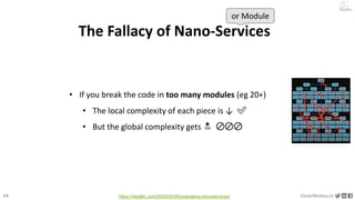 29 VictorRentea.ro
a training by
The Fallacy of Nano-Services
• If you break the code in too many modules (eg 20+)
• The local complexity of each piece is ↓ ✅
• But the global complexity gets 🔝 🚫🚫🚫
or Module
https://vladikk.com/2020/04/09/untangling-microservices/
 