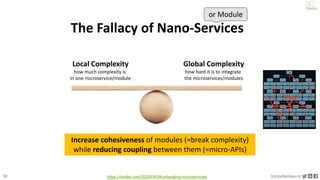 30 VictorRentea.ro
a training by
The Fallacy of Nano-Services
or Module
Local Complexity
how much complexity is
in one microservice/module
Global Complexity
how hard it is to integrate
the microservices/modules
Increase cohesiveness of modules (=break complexity)
while reducing coupling between them (=micro-APIs)
https://vladikk.com/2020/04/09/untangling-microservices/
 