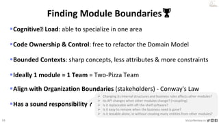 33 VictorRentea.ro
a training by
Cognitive🧅 Load: able to specialize in one area
Code Ownership & Control: free to refactor the Domain Model
Bounded Contexts: sharp concepts, less attributes & more constraints
Ideally 1 module = 1 Team = Two-Pizza Team
Align with Organization Boundaries (stakeholders) - Conway's Law
Has a sound responsibility ?
Finding Module Boundaries🏆
 Changing its internal structures and business rules affects other modules?
 Its API changes when other modules change? (=coupling)
 Is it replaceable with off-the-shelf software?
 Is it easy to remove when the business need is gone?
 Is it testable alone, ie without creating many entities from other modules?
 
