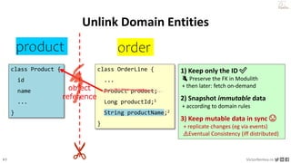 43 VictorRentea.ro
a training by
order
product
Unlink Domain Entities
class OrderLine {
...
Product product;
Long productId;1
String productName;2
}
class Product {
id
name
...
}
1) Keep only the ID ✅
👌 Preserve the FK in Modulith
+ then later: fetch on-demand
2) Snapshot immutable data
+ according to domain rules
3) Keep mutable data in sync 😨
+ replicate changes (eg via events)
⚠️Eventual Consistency (iff distributed)
object
reference
 