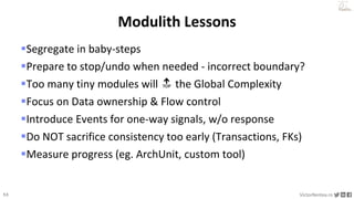 53 VictorRentea.ro
a training by
Segregate in baby-steps
Prepare to stop/undo when needed - incorrect boundary?
Too many tiny modules will 🔝 the Global Complexity
Focus on Data ownership & Flow control
Introduce Events for one-way signals, w/o response
Do NOT sacrifice consistency too early (Transactions, FKs)
Measure progress (eg. ArchUnit, custom tool)
Modulith Lessons
 