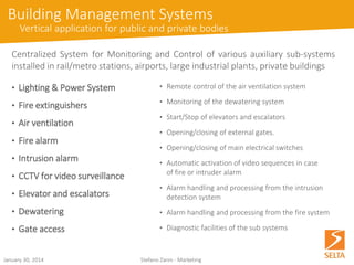 October 15, 2014 Stefano Zanin - Marketing 
Building Management Systems 
Vertical application for public and private bodies 
CentralizedSystemforMonitoringandControlofvariousauxiliarysub-systemsinstalledinrail/metrostations,airports,largeindustrialplants,privatebuildings 
•Remote control of the air ventilation system 
•Monitoring of the dewatering system 
•Start/Stop of elevators and escalators 
•Opening/closing of external gates. 
•Opening/closing of main electrical switches 
•Automatic activation of video sequences in caseof fire or intruder alarm 
•Alarm handling and processing from the intrusion detection system 
•Alarm handling and processing from the fire system 
•Diagnostic facilities of the sub systems 
•Lighting&PowerSystem 
•Fireextinguishers 
•Airventilation 
•Firealarm 
•Intrusionalarm 
•CCTVforvideosurveillance 
•Elevatorandescalators 
•Dewatering 
•Gateaccess  