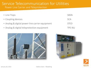 Service Telecommunication for Utilities 
Power Line Carrier and Teleprotection 
DigitalPowerLineCarrierdevice 
•dedicatedinterfaceforteleprotectionequipment 
•integratedmultiplexerwithdrop/insertfunctionforaccessnodefunctionalitywithinTDMnetworks 
•integratedrouterformatchingIPnetworks 
•dedicatedBaseBandProcessingUnitallowingSTE-DworkingasananaloguePLCequipment 
DigitalTeleprotectionUnit 
•Differentdigital/analoguelineinterfaces(opticalfibre, E12Mbit/sG.703,64kb/sG.703,32/64kb/sV.11/X.21, analogue/digitalPLC,2/4copperwires) 
•Upto4commandswithdifferentprotectionschemes 
•AgentSNMPandsupportforSSHviaRADIUSorTATACSremoteauthentication 
October 15, 2014 Stefano Zanin - Marketing 
 