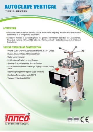 «
«
Autoclave Vertical is most ideal for critical applications requiring assured and reliable total
destruction of all living micro- organisms.
Autoclave Vertical is low cost options for general sterilization ideal tool for Laboratories,
Hospitals, Nursing Homes, R&D labs etc, Pharmaceutical, Food &Beverage Industries and
Institutions.
«
«
«
«
«
«
«
«
«
Inner & Outer Chamber, constructed from S. S. 304 Grade
Bucket / Basket Made of Stainless Steel
Water Level Indicator
Lid Closing by Radial Locking System
Sealing of Lid by Neoprene Rubber Gasket
Lid is fitted with Pressure Gauge, Spring Loaded Safety
Valve
Operating range from 15psi to 20psi pressure
0
SterilizingTemperature up to 134 C
Voltage: 220 VoltsAC (50 Hz)
An ISO 9001: 2008 Certified Co.
AUTOCLAVE VERTICALAUTOCLAVE VERTICAL
THE PLT – 101 SERIES
APPLICATION
SALIENT FEATURES AND CONSTRUCTION
 