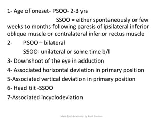 1- Age of oneset- PSOO- 2-3 yrs
SSOO = either spontaneously or few
weeks to months following paresis of ipsilateral inferior
oblique muscle or contralateral inferior rectus muscle
2- PSOO – bilateral
SSOO- unilateral or some time b/l
3- Downshoot of the eye in adduction
4- Associated horizontal deviation in primary position
5-Associated vertical deviation in primary position
6- Head tilt -SSOO
7-Associated incyclodeviation
Mero Eye's Academy by Kapil Gautam
 