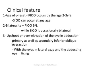 Clinical feature
1-Age of oneset - PIOO occurs by the age 2-3yrs
-SIOO can occur at any age
2-Bilaterality – PIOO B/L
while SIOO is occasionally bilateral
3- Upshoot or over-elevation of the eye in adduction-
primary as well as secondary inferior oblique
overaction
- With the eyes in lateral gaze and the abducting
eye fixing
Mero Eye's Academy by Kapil Gautam
 