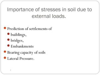 Importance of stresses in soil due to
external loads.
Prediction of settlements of
buildings,
bridges,
Embankments
Bearing capacity of soils
Lateral Pressure.
2
 