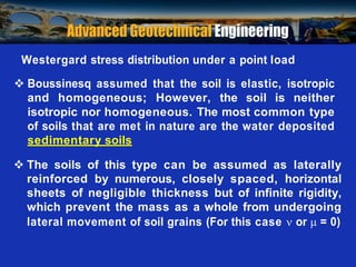 Prof. B V S Viswanadham, Department of Civil Engineering, IIT Bombay
Westergard stress distribution under a point load
 Boussinesq assumed that the soil is elastic, isotropic
and homogeneous; However, the soil is neither
isotropic nor homogeneous. The most common type
of soils that are met in nature are the water deposited
sedimentary soils
 The soils of this type can be assumed as laterally
reinforced by numerous, closely spaced, horizontal
sheets of negligible thickness but of infinite rigidity,
which prevent the mass as a whole from undergoing
lateral movement of soil grains (For this case  or  = 0)
 