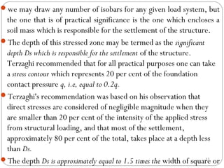 we may draw any number of isobars for any given load system, but
the one that is of practical significance is the one which encloses a
soil mass which is responsible for the settlement of the structure.
The depth of this stressed zone may be termed as the significant
depth Ds which is responsible for the settlement of the structure.
Terzaghi recommended that for all practical purposes one can take
a stress contour which represents 20 per cent of the foundation
contact pressure q, i.e, equal to 0.2q.
Terzaghi's recommendation was based on his observation that
direct stresses are considered of negligible magnitude when they
are smaller than 20 per cent of the intensity of the applied stress
from structural loading, and that most of the settlement,
approximately 80 per cent of the total, takes place at a depth less
than Ds.
The depth Ds is approximately equal to 1.5 times the width of square or
32
 