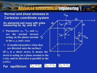 Prof. B V S Viswanadham, Department of Civil Engineering, IIT Bombay
Normal and shear stresses in
Cartesian coordinate system
An elemental soil mass with sides dy
measuring dx, dy, and dz: 


zx
zz
dx
x
zy
dz
 Parameters xx
yy, and zz
yx
yy
are the normal stresses
acting on the planes normal y
to the x, y, and z axes
yz
xy
xz
xx
 (Considered positive when they
are directed onto the surface)
(If ij is a shear stress, it means the
stress is acting on a plane normal to the z
i axis, and its direction is parallel to the
j axis.)
For equilibrium:


 