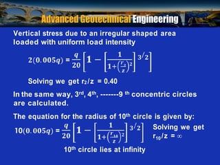 Prof. B V S Viswanadham, Department of Civil Engineering, IIT Bombay
Vertical stress due to an irregular shaped area
loaded with uniform load intensity
Solving we get r2 /z = 0.40
In the same way, 3rd, 4th, -------9 th concentric circles
are calculated.
The equation for the radius of 10th circle is given by:
Solving we get
r10 /z = 

10th circle lies at infinity
 