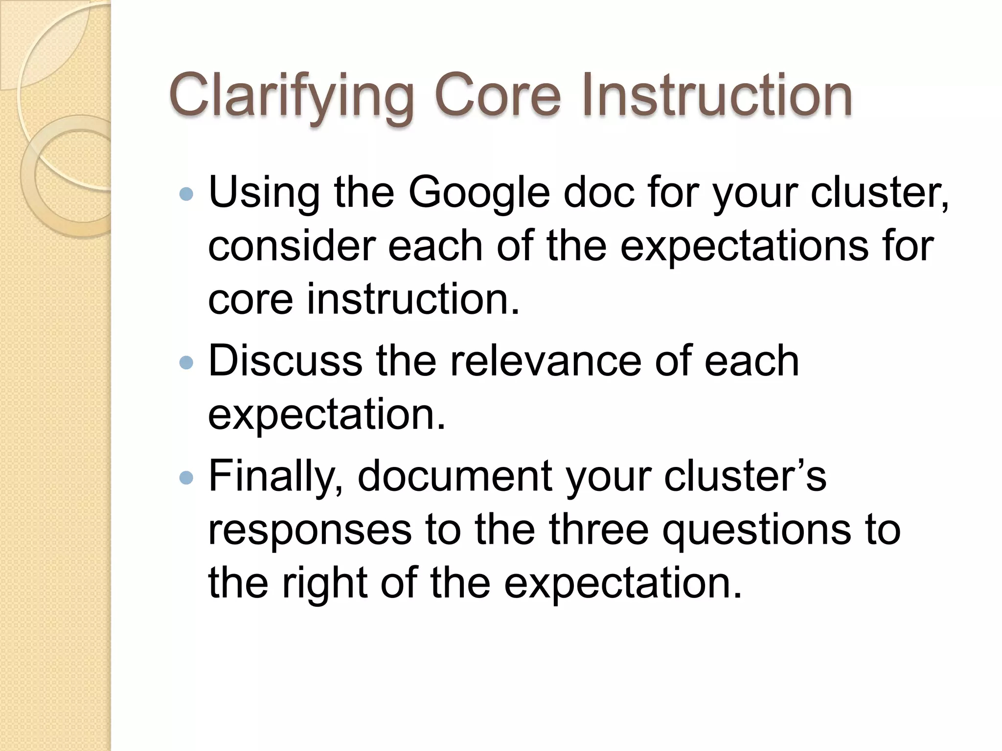 Clarifying Core Instruction
 Using the Google doc for your cluster,
  consider each of the expectations for
  core instruction.
 Discuss the relevance of each
  expectation.
 Finally, document your cluster’s
  responses to the three questions to
  the right of the expectation.
 