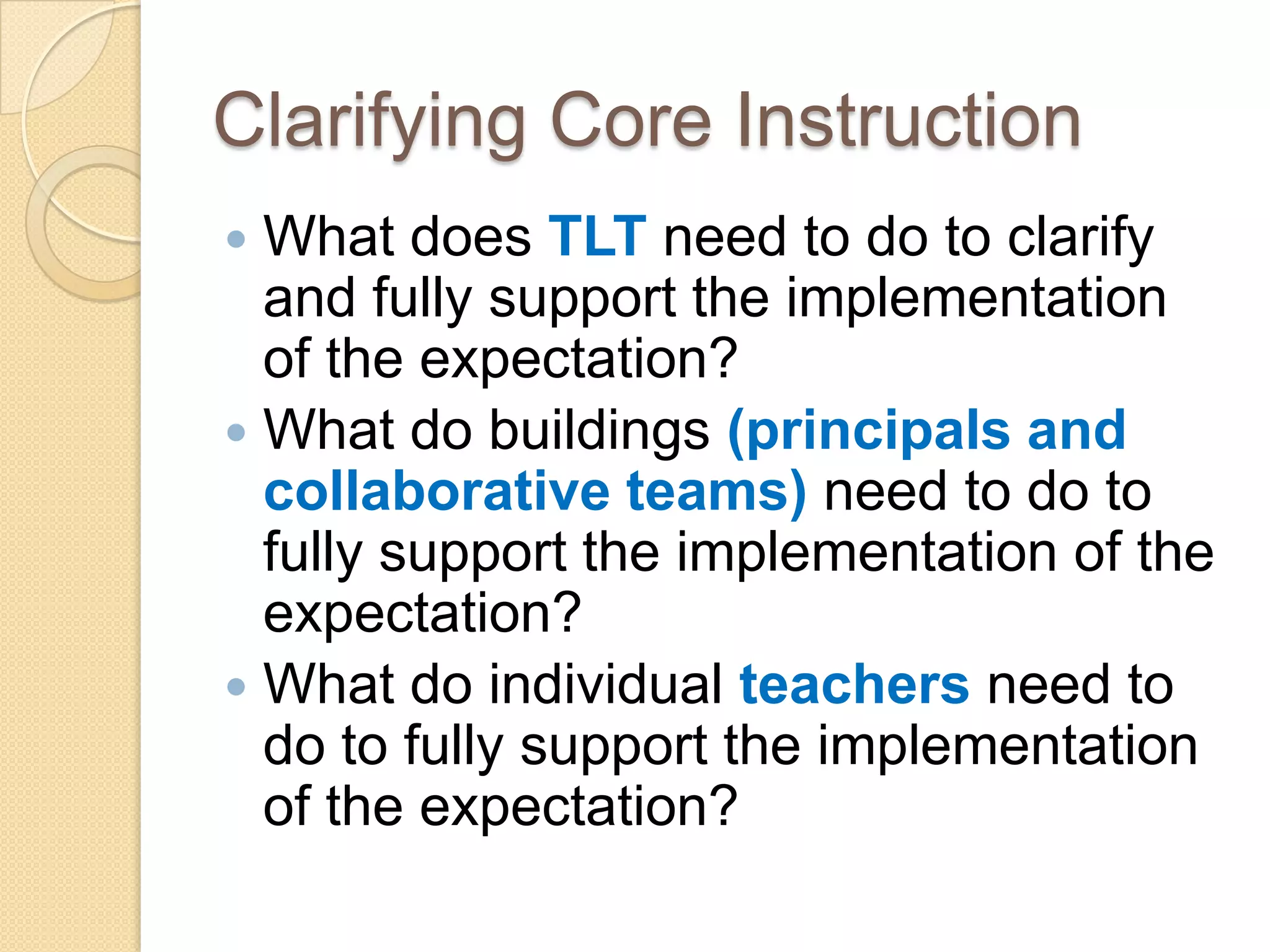 Clarifying Core Instruction
 What does TLT need to do to clarify
  and fully support the implementation
  of the expectation?
 What do buildings (principals and
  collaborative teams) need to do to
  fully support the implementation of the
  expectation?
 What do individual teachers need to
  do to fully support the implementation
  of the expectation?
 
