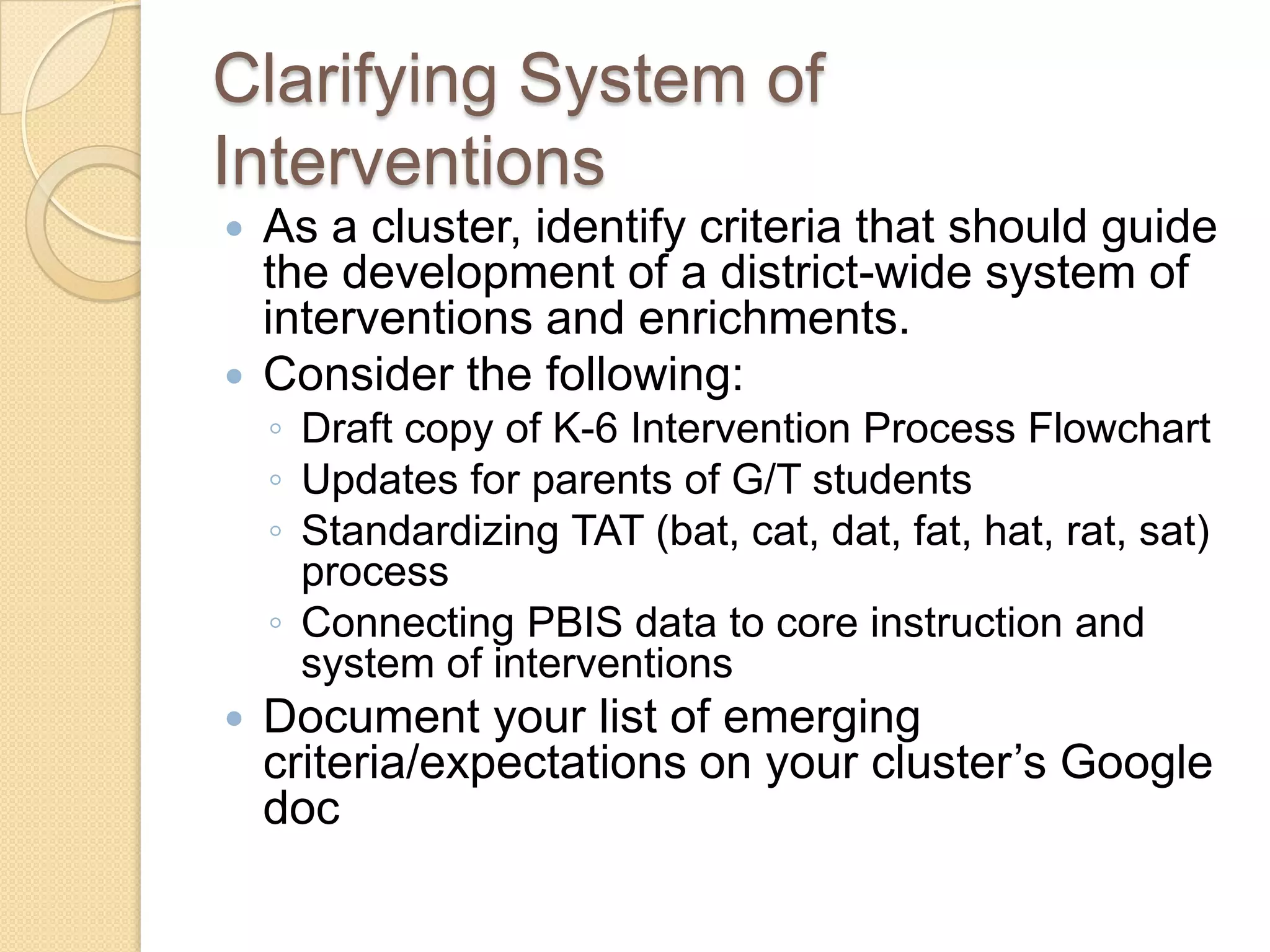 Clarifying System of
Interventions
 As a cluster, identify criteria that should guide
  the development of a district-wide system of
  interventions and enrichments.
 Consider the following:
    ◦ Draft copy of K-6 Intervention Process Flowchart
    ◦ Updates for parents of G/T students
    ◦ Standardizing TAT (bat, cat, dat, fat, hat, rat, sat)
      process
    ◦ Connecting PBIS data to core instruction and
      system of interventions
   Document your list of emerging
    criteria/expectations on your cluster’s Google
    doc
 