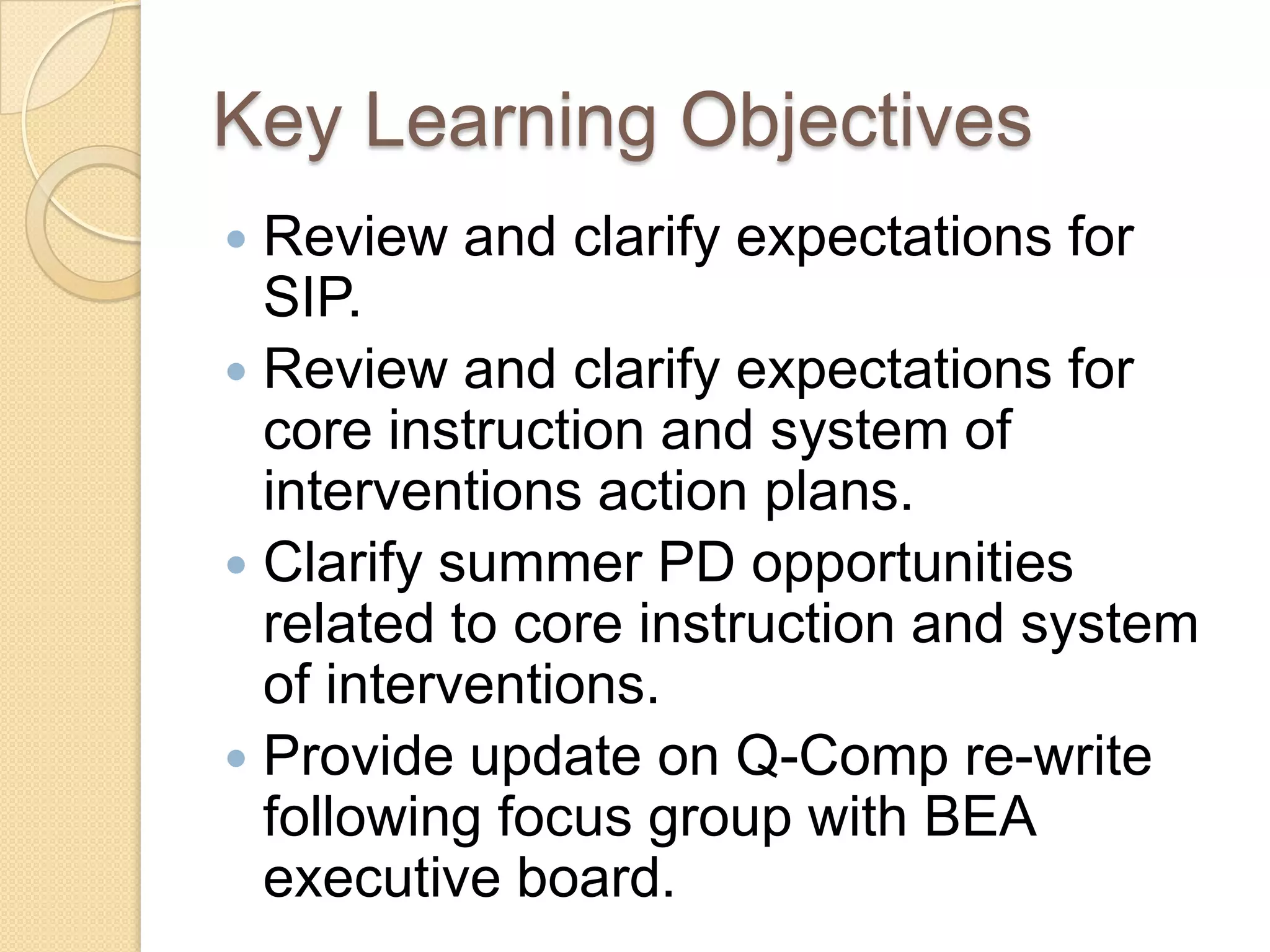 Key Learning Objectives
 Review and clarify expectations for
  SIP.
 Review and clarify expectations for
  core instruction and system of
  interventions action plans.
 Clarify summer PD opportunities
  related to core instruction and system
  of interventions.
 Provide update on Q-Comp re-write
  following focus group with BEA
  executive board.
 