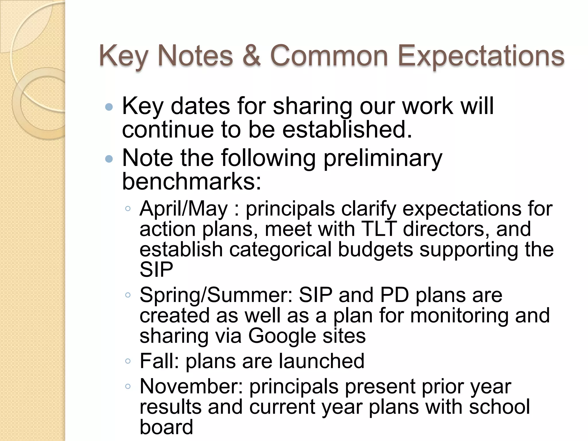Key Notes & Common Expectations
 Key dates for sharing our work will
  continue to be established.
 Note the following preliminary
  benchmarks:
    ◦ April/May : principals clarify expectations for
      action plans, meet with TLT directors, and
      establish categorical budgets supporting the
      SIP
    ◦ Spring/Summer: SIP and PD plans are
      created as well as a plan for monitoring and
      sharing via Google sites
    ◦ Fall: plans are launched
    ◦ November: principals present prior year
      results and current year plans with school
      board
 