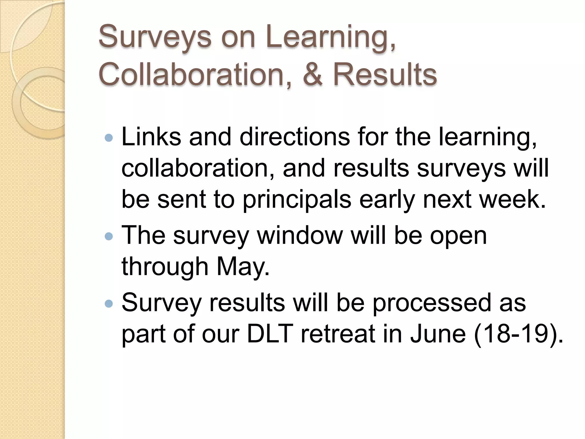 Surveys on Learning,
Collaboration, & Results
 Links and directions for the learning,
  collaboration, and results surveys will
  be sent to principals early next week.
 The survey window will be open
  through May.
 Survey results will be processed as
  part of our DLT retreat in June (18-19).
 