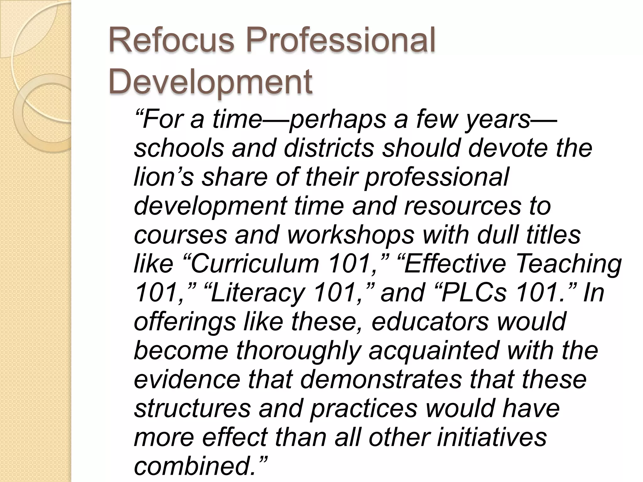 Refocus Professional
Development
 “For a time—perhaps a few years—
 schools and districts should devote the
 lion’s share of their professional
 development time and resources to
 courses and workshops with dull titles
 like “Curriculum 101,” “Effective Teaching
 101,” “Literacy 101,” and “PLCs 101.” In
 offerings like these, educators would
 become thoroughly acquainted with the
 evidence that demonstrates that these
 structures and practices would have
 more effect than all other initiatives
 combined.”
 