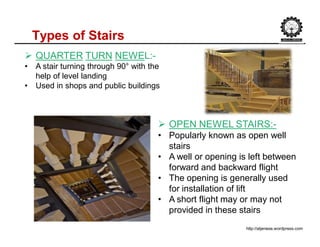 Types of Stairs
http://atjenese.wordpress.com
 QUARTER TURN NEWEL:-
• A stair turning through 90° with the
help of level landing
• Used in shops and public buildings
 OPEN NEWEL STAIRS:-
• Popularly known as open well
stairs
• A well or opening is left between
forward and backward flight
• The opening is generally used
for installation of lift
• A short flight may or may not
provided in these stairs
 