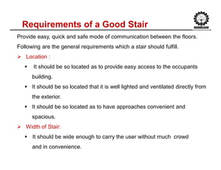 Requirements of a Good Stair
Provide easy, quick and safe mode of communication between the floors.
Following are the general requirements which a stair should fulfill.
 Location :
 It should be so located as to provide easy access to the occupants
building.
 It should be so located that it is well lighted and ventilated directly from
the exterior.
 It should be so located as to have approaches convenient and
spacious.
 Width of Stair:
 It should be wide enough to carry the user without much crowd
and in convenience.
 