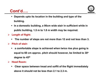 Cont’d….
 Depends upto its location in the building and type of the
building.
 In a domestic building, a 90cm wide stair in sufficient while in
public building, 1.5 m to 1.8 m width may be required.
 Length of flight:
 The number of steps are not more than 12 and not less than 3.
 Pitch of stair:
 a comfortable slope is achieved when twice rise plus going is
equal to 60 cm approx. pitch should however, be limited to 30o
degree to 45O
 Head Room:
 Clear space between tread and soffit of the flight immediately
above it should not be less than 2.1 to 2.3 m.
 
