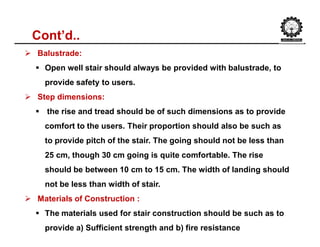 Cont’d..
 Balustrade:
 Open well stair should always be provided with balustrade, to
provide safety to users.
 Step dimensions:
 the rise and tread should be of such dimensions as to provide
comfort to the users. Their proportion should also be such as
to provide pitch of the stair. The going should not be less than
25 cm, though 30 cm going is quite comfortable. The rise
should be between 10 cm to 15 cm. The width of landing should
not be less than width of stair.
 Materials of Construction :
 The materials used for stair construction should be such as to
provide a) Sufficient strength and b) fire resistance
 