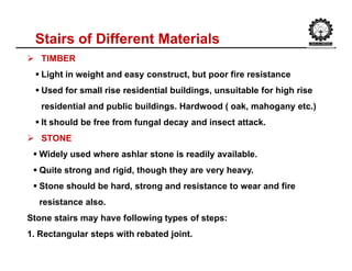 Stairs of Different Materials
 TIMBER
 Light in weight and easy construct, but poor fire resistance
 Used for small rise residential buildings, unsuitable for high rise
residential and public buildings. Hardwood ( oak, mahogany etc.)
 It should be free from fungal decay and insect attack.
 STONE
 Widely used where ashlar stone is readily available.
 Quite strong and rigid, though they are very heavy.
 Stone should be hard, strong and resistance to wear and fire
resistance also.
Stone stairs may have following types of steps:
1. Rectangular steps with rebated joint.
 
