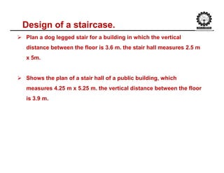 Design of a staircase.
 Plan a dog legged stair for a building in which the vertical
distance between the floor is 3.6 m. the stair hall measures 2.5 m
x 5m.
 Shows the plan of a stair hall of a public building, which
measures 4.25 m x 5.25 m. the vertical distance between the floor
is 3.9 m.
 