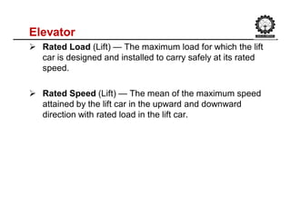 Elevator
 Rated Load (Lift) — The maximum load for which the lift
car is designed and installed to carry safely at its rated
speed.
 Rated Speed (Lift) — The mean of the maximum speed
attained by the lift car in the upward and downward
direction with rated load in the lift car.
 