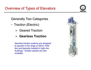 Overview of Types of ElevatorsOverview of Types of Elevators
Generally Two CategoriesGenerally Two Categories
• Traction (Electric)
 Geared Traction
 Gearless Traction
Gearless traction systems are designed
to operate in the range of 350 to 1200
fpm and typically installed in high-rise
buildings. Greater speeds are also
available.
 