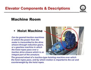 Elevator Components & DescriptionsElevator Components & Descriptions
•• Hoist MachineHoist Machine
Machine RoomMachine Room
Can be geared traction machines
in which the power from the
motor is transmitted to the drive
sheave through reduction gears,
or a gearless machine in which
the hoist ropes pass over a
traction drive sheave which is an
integral part of the armature.
The grooved wheel of a traction-type hoisting machine over which
the hoist ropes pass, and by which motion is imparted to the car and
counterweight by the hoist ropes.
 