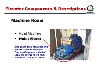 Elevator Components & DescriptionsElevator Components & Descriptions
•• Hoist MachineHoist Machine
•• Hoist MotorHoist Motor
Machine RoomMachine Room
Also called drive machines and
used for traction elevators.
They are the power units that
apply the energy to the hoist
machines. Can be AC or DC.
 