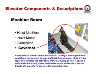 Elevator Components & DescriptionsElevator Components & Descriptions
•• HoistHoist MachineMachine
•• Hoist MotorHoist Motor
•• GeneratorGenerator
•• GovernorGovernor
Machine RoomMachine Room
A mechanical speed control mechanism. Usually a wire-rope driven
centrifugal device used to stop and hold the movement of its driving
rope. This initiates the activation of the car safety device. It opens a
switch which cuts off power to the drive motor and brake if the car
travels at a preset overspeed in the down direction.
 