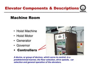 Elevator Components & DescriptionsElevator Components & Descriptions
•• Hoist MachineHoist Machine
•• Hoist MotorHoist Motor
•• GeneratorGenerator
•• GovernorGovernor
•• ControllersControllers
Machine RoomMachine Room
A device, or group of devices, which serve to control, in a
predetermined manner, the floor selection, drive speeds, car
selection and general operation of the elevators.
 