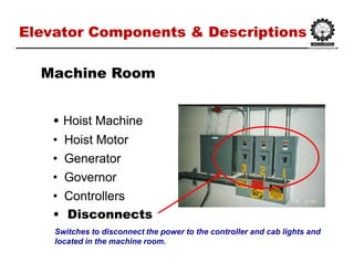 Elevator Components & DescriptionsElevator Components & Descriptions
•• HoistHoist MachineMachine
•• Hoist MotorHoist Motor
•• GeneratorGenerator
•• GovernorGovernor
•• ControllersControllers
•• DisconnectsDisconnects
Machine RoomMachine Room
Switches to disconnect the power to the controller and cab lights and
located in the machine room.
 