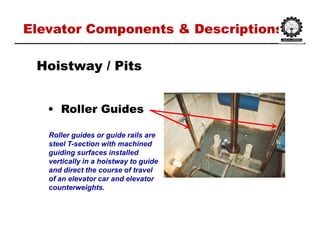Elevator Components & DescriptionsElevator Components & Descriptions
•• Roller GuidesRoller Guides
HoistwayHoistway / Pits/ Pits
Roller guides or guide rails are
steel T-section with machined
guiding surfaces installed
vertically in a hoistway to guide
and direct the course of travel
of an elevator car and elevator
counterweights.
 