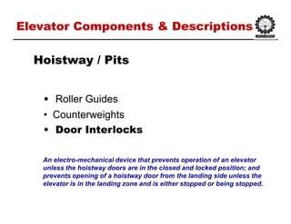 Elevator Components & DescriptionsElevator Components & Descriptions
•• Roller GuidesRoller Guides
•• CounterweightsCounterweights
•• Door InterlocksDoor Interlocks
HoistwayHoistway / Pits/ Pits
An electro-mechanical device that prevents operation of an elevator
unless the hoistway doors are in the closed and locked position; and
prevents opening of a hoistway door from the landing side unless the
elevator is in the landing zone and is either stopped or being stopped.
 
