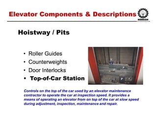 Elevator Components & DescriptionsElevator Components & Descriptions
•• Roller GuidesRoller Guides
•• CounterweightsCounterweights
•• Door InterlocksDoor Interlocks
•• TopTop--ofof--Car StationCar Station
HoistwayHoistway / Pits/ Pits
Controls on the top of the car used by an elevator maintenance
contractor to operate the car at inspection speed. It provides a
means of operating an elevator from on top of the car at slow speed
during adjustment, inspection, maintenance and repair.
 
