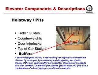Elevator Components & DescriptionsElevator Components & Descriptions
•• Roller GuidesRoller Guides
•• CounterweightsCounterweights
•• Door InterlocksDoor Interlocks
•• Top of Car StationTop of Car Station
•• BuffersBuffers
HoistwayHoistway / Pits/ Pits
A device designed to stop a descending car beyond its normal limit
of travel by storing or by absorbing and dissipating the kinetic
energy of the car. Spring buffers are used for elevators with speeds
less than 200 fpm. Oil buffers (for speeds greater than 200 fpm) use a
combination of oil and spring to cushion the elevator.
 